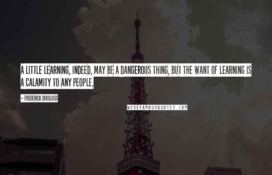 Frederick Douglass Quotes: A little learning, indeed, may be a dangerous thing, but the want of learning is a calamity to any people.