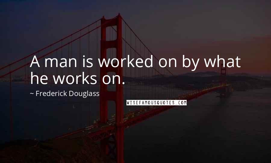 Frederick Douglass Quotes: A man is worked on by what he works on.