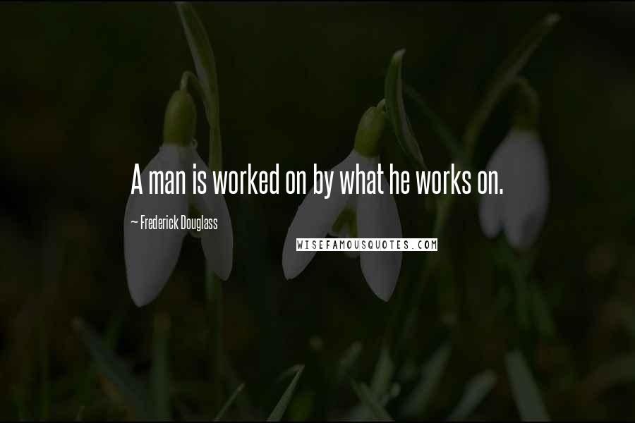 Frederick Douglass Quotes: A man is worked on by what he works on.