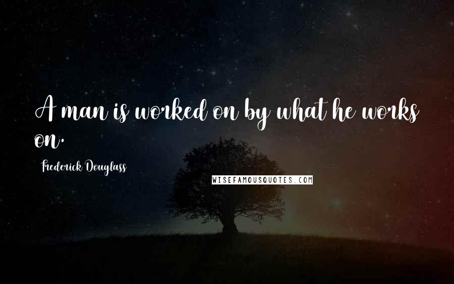 Frederick Douglass Quotes: A man is worked on by what he works on.