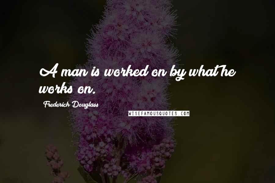 Frederick Douglass Quotes: A man is worked on by what he works on.