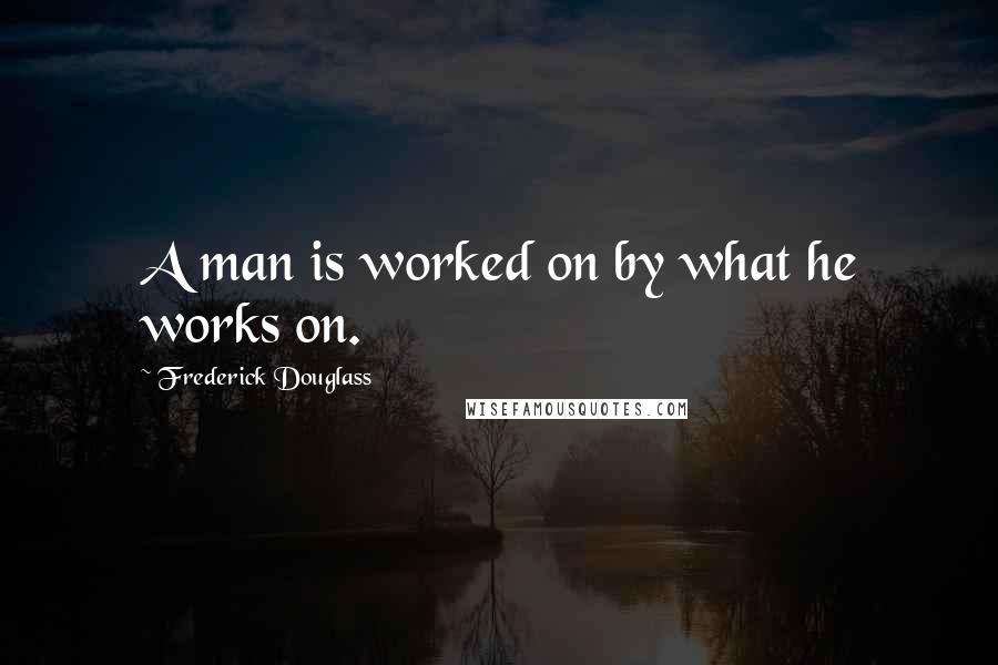 Frederick Douglass Quotes: A man is worked on by what he works on.