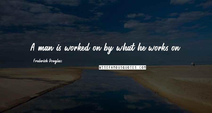 Frederick Douglass Quotes: A man is worked on by what he works on.