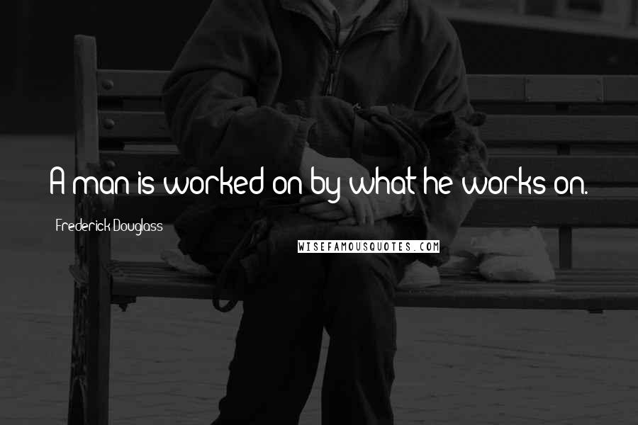 Frederick Douglass Quotes: A man is worked on by what he works on.