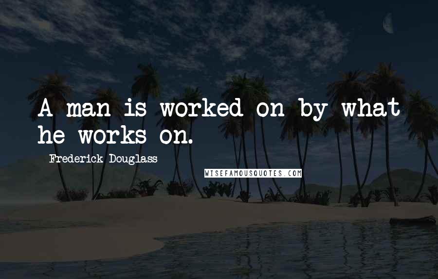 Frederick Douglass Quotes: A man is worked on by what he works on.