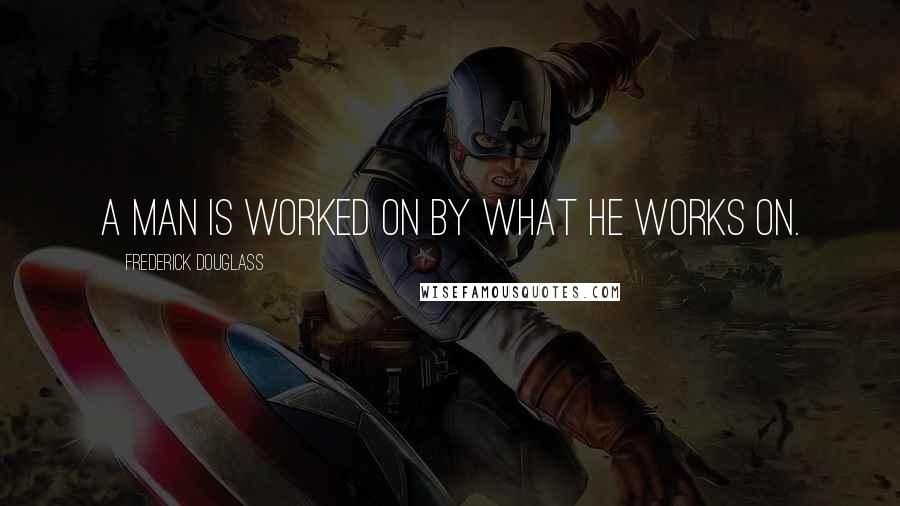Frederick Douglass Quotes: A man is worked on by what he works on.
