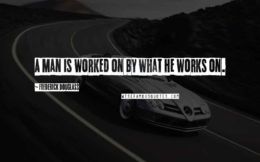 Frederick Douglass Quotes: A man is worked on by what he works on.