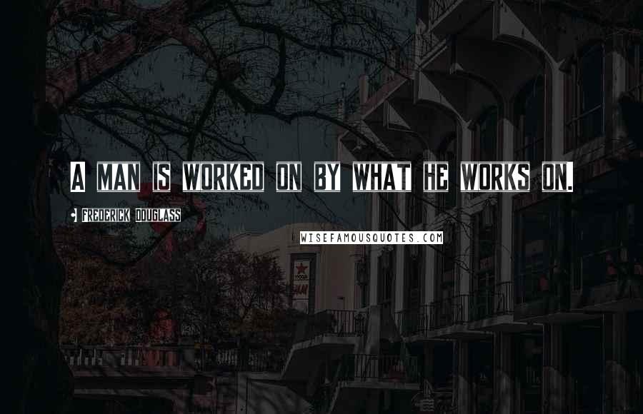 Frederick Douglass Quotes: A man is worked on by what he works on.