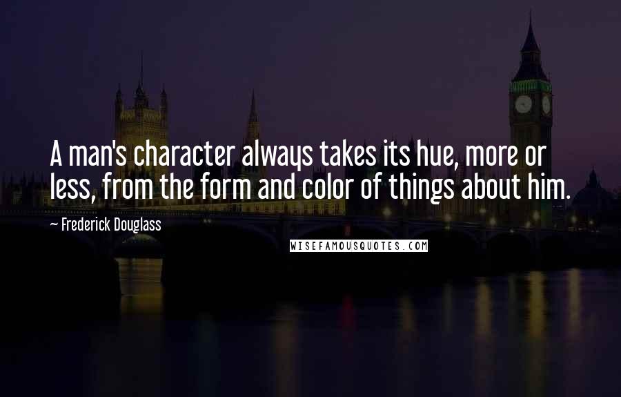 Frederick Douglass Quotes: A man's character always takes its hue, more or less, from the form and color of things about him.