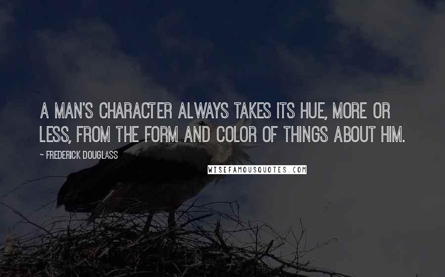 Frederick Douglass Quotes: A man's character always takes its hue, more or less, from the form and color of things about him.