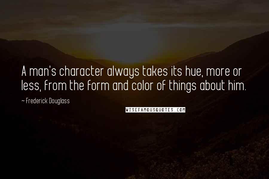 Frederick Douglass Quotes: A man's character always takes its hue, more or less, from the form and color of things about him.