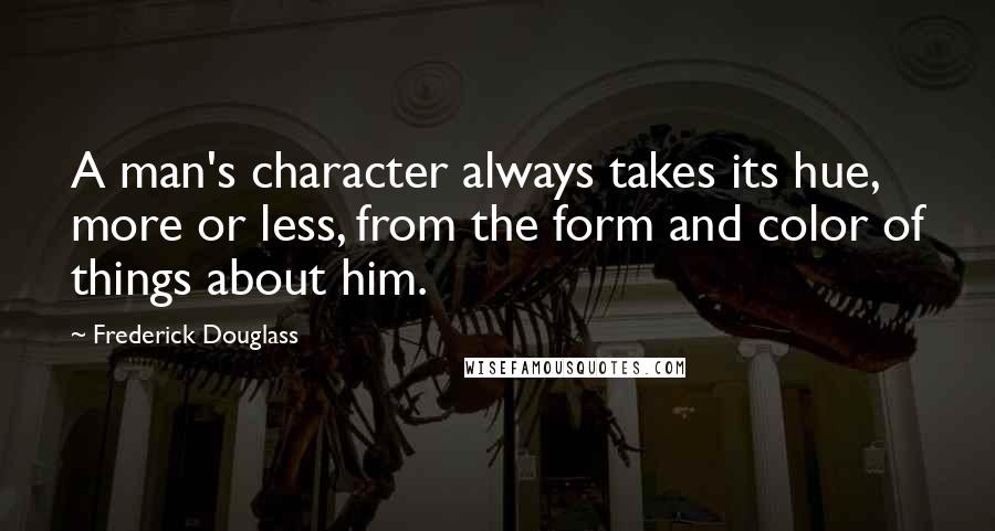 Frederick Douglass Quotes: A man's character always takes its hue, more or less, from the form and color of things about him.