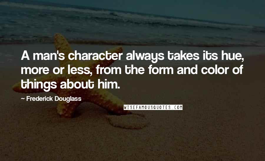 Frederick Douglass Quotes: A man's character always takes its hue, more or less, from the form and color of things about him.