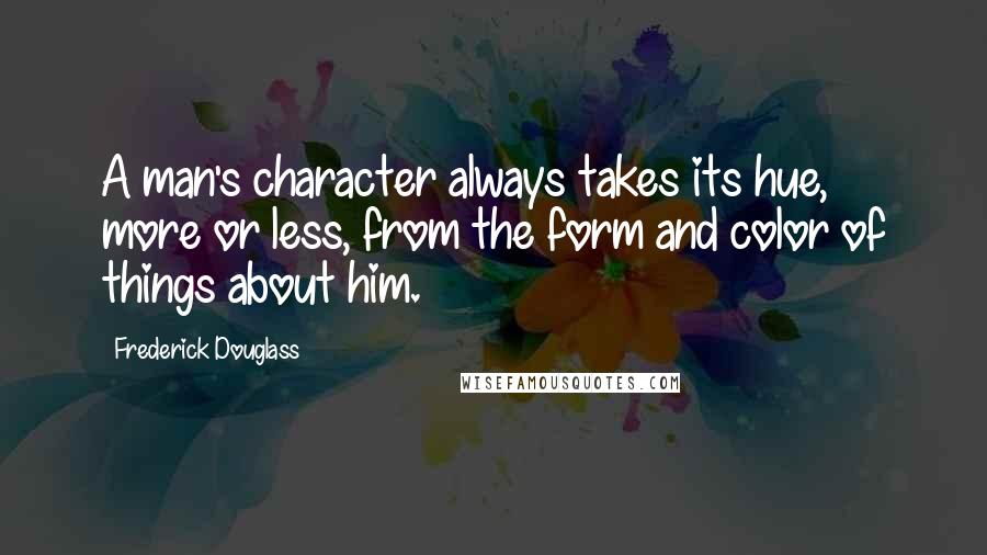 Frederick Douglass Quotes: A man's character always takes its hue, more or less, from the form and color of things about him.