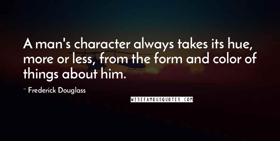 Frederick Douglass Quotes: A man's character always takes its hue, more or less, from the form and color of things about him.