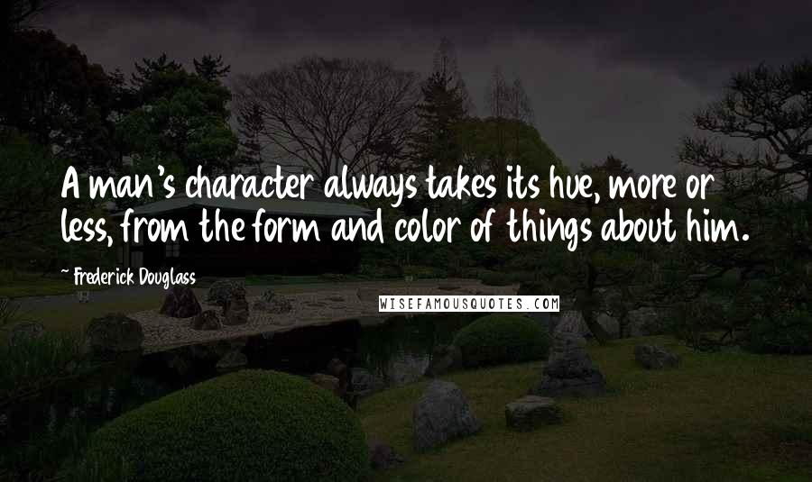 Frederick Douglass Quotes: A man's character always takes its hue, more or less, from the form and color of things about him.