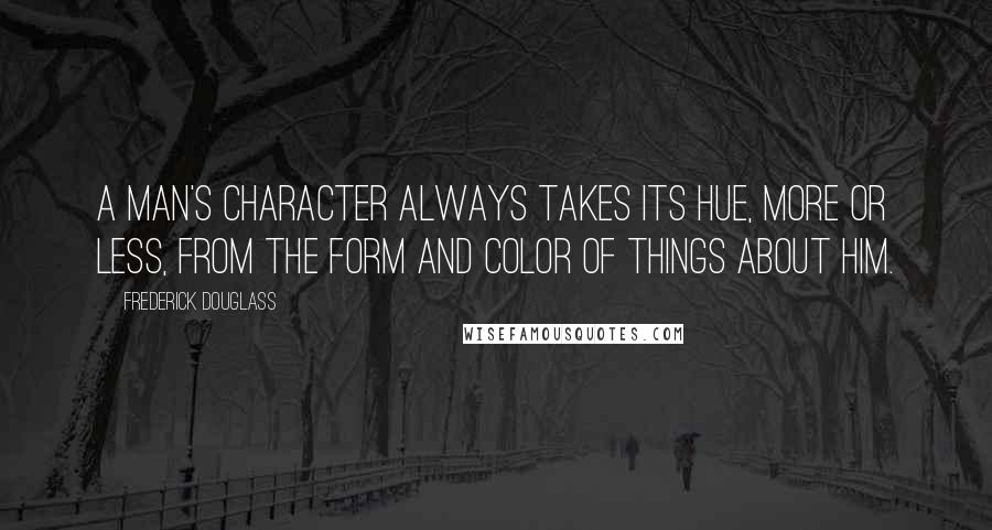 Frederick Douglass Quotes: A man's character always takes its hue, more or less, from the form and color of things about him.