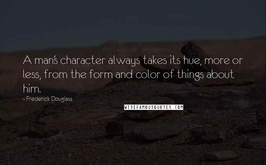 Frederick Douglass Quotes: A man's character always takes its hue, more or less, from the form and color of things about him.