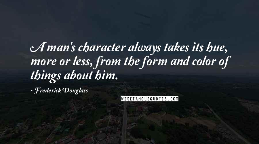 Frederick Douglass Quotes: A man's character always takes its hue, more or less, from the form and color of things about him.