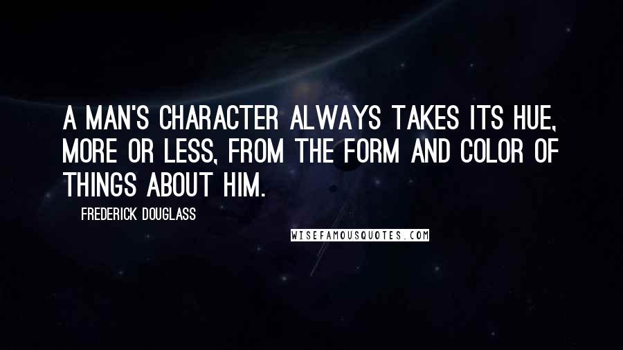 Frederick Douglass Quotes: A man's character always takes its hue, more or less, from the form and color of things about him.