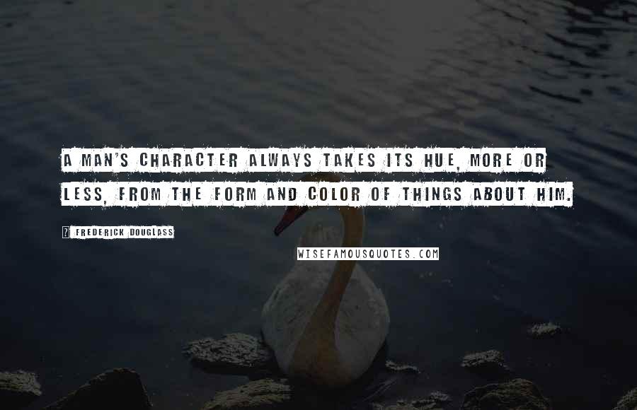 Frederick Douglass Quotes: A man's character always takes its hue, more or less, from the form and color of things about him.