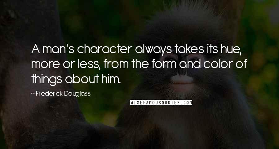 Frederick Douglass Quotes: A man's character always takes its hue, more or less, from the form and color of things about him.