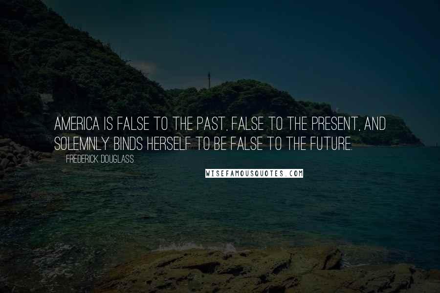 Frederick Douglass Quotes: America is false to the past, false to the present, and solemnly binds herself to be false to the future.