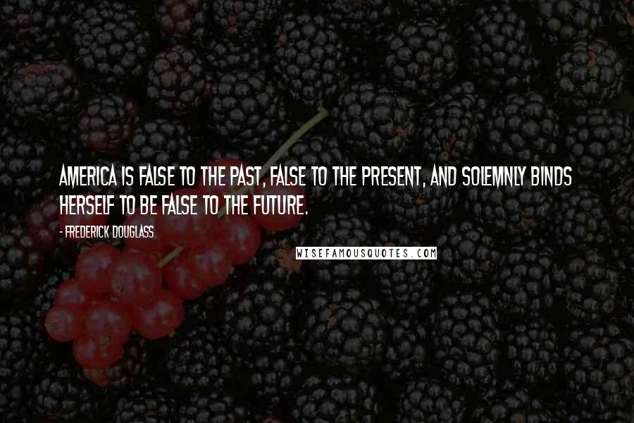 Frederick Douglass Quotes: America is false to the past, false to the present, and solemnly binds herself to be false to the future.