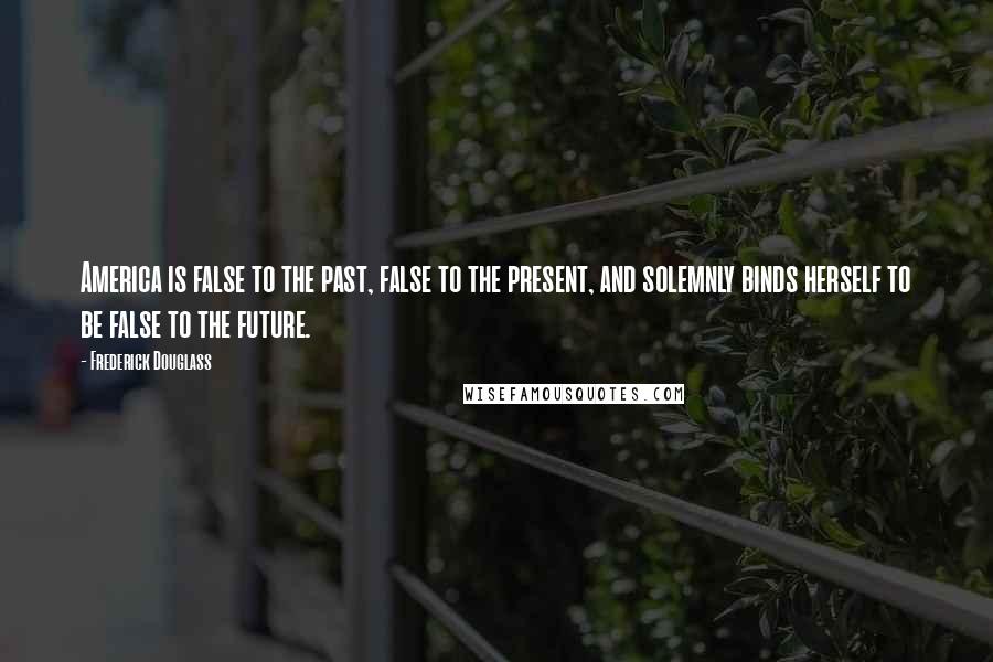 Frederick Douglass Quotes: America is false to the past, false to the present, and solemnly binds herself to be false to the future.