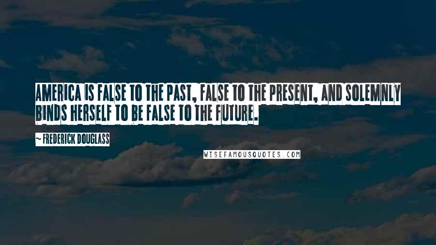 Frederick Douglass Quotes: America is false to the past, false to the present, and solemnly binds herself to be false to the future.