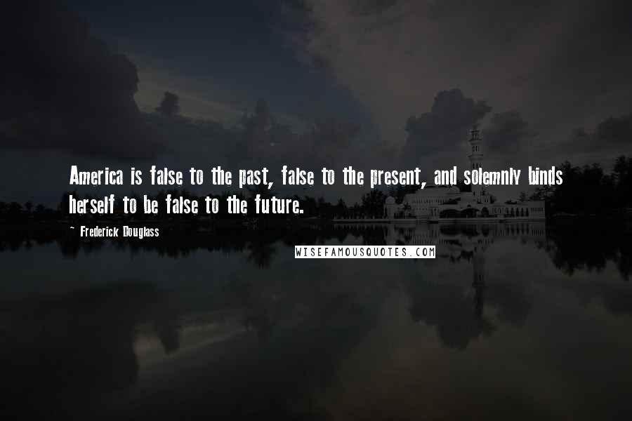 Frederick Douglass Quotes: America is false to the past, false to the present, and solemnly binds herself to be false to the future.