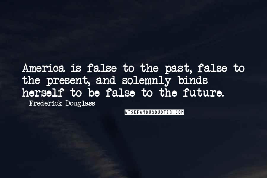Frederick Douglass Quotes: America is false to the past, false to the present, and solemnly binds herself to be false to the future.