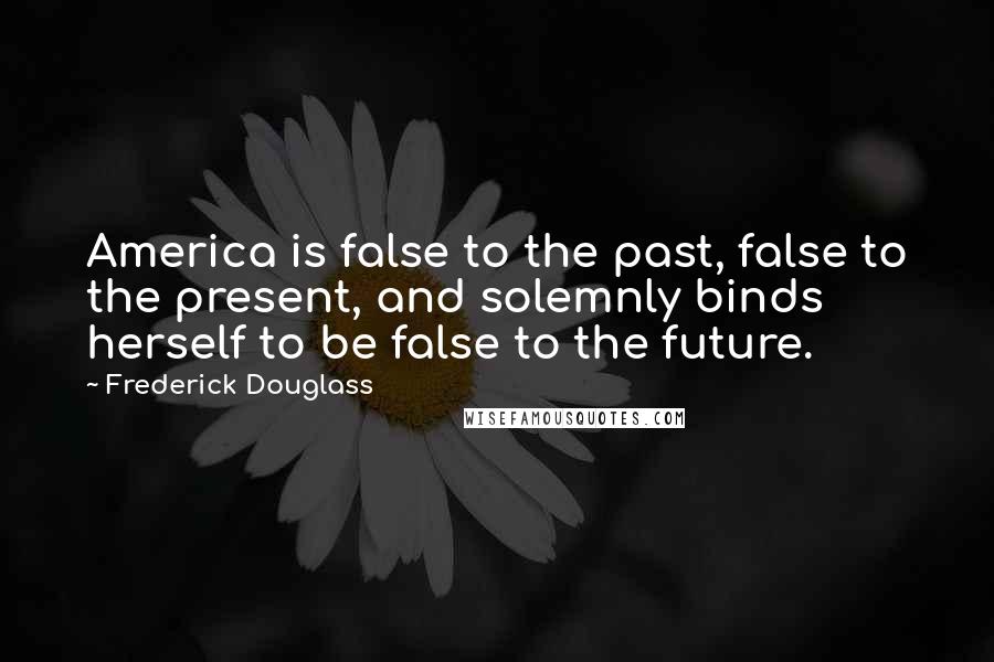 Frederick Douglass Quotes: America is false to the past, false to the present, and solemnly binds herself to be false to the future.