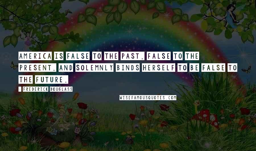Frederick Douglass Quotes: America is false to the past, false to the present, and solemnly binds herself to be false to the future.
