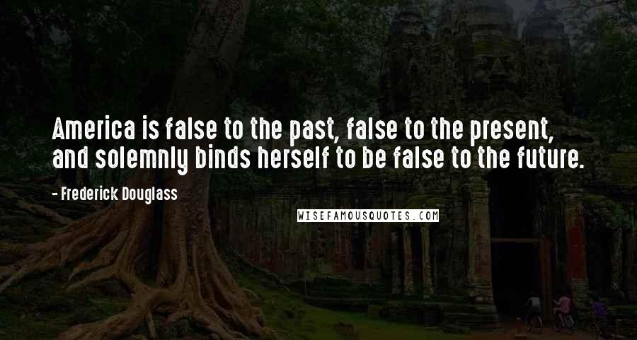 Frederick Douglass Quotes: America is false to the past, false to the present, and solemnly binds herself to be false to the future.