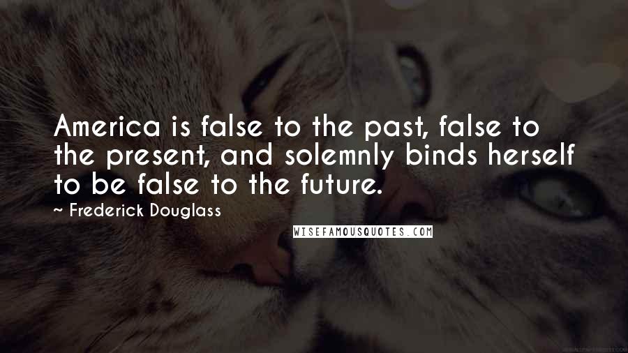 Frederick Douglass Quotes: America is false to the past, false to the present, and solemnly binds herself to be false to the future.