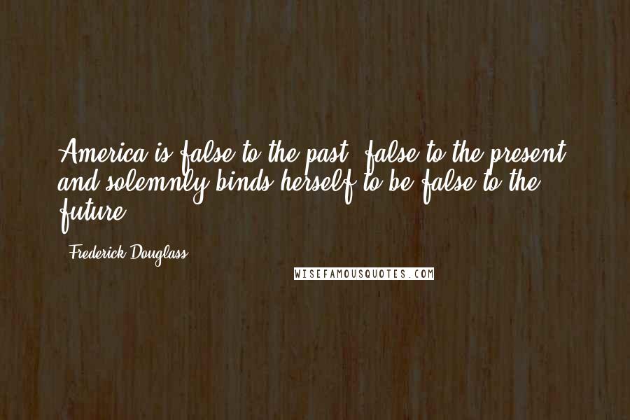 Frederick Douglass Quotes: America is false to the past, false to the present, and solemnly binds herself to be false to the future.