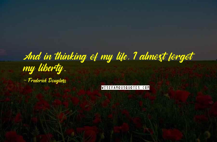 Frederick Douglass Quotes: And in thinking of my life, I almost forgot my liberty.