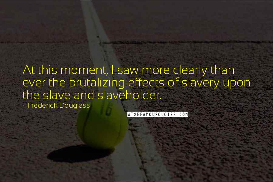 Frederick Douglass Quotes: At this moment, I saw more clearly than ever the brutalizing effects of slavery upon the slave and slaveholder.