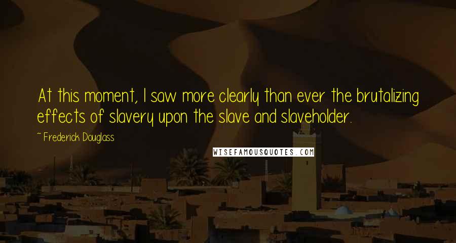 Frederick Douglass Quotes: At this moment, I saw more clearly than ever the brutalizing effects of slavery upon the slave and slaveholder.