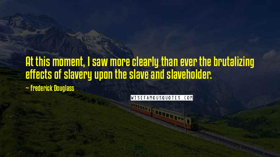 Frederick Douglass Quotes: At this moment, I saw more clearly than ever the brutalizing effects of slavery upon the slave and slaveholder.