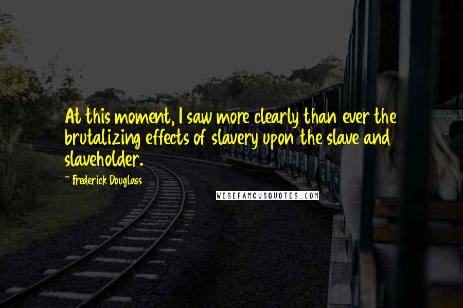 Frederick Douglass Quotes: At this moment, I saw more clearly than ever the brutalizing effects of slavery upon the slave and slaveholder.