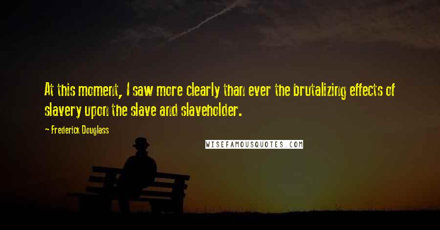 Frederick Douglass Quotes: At this moment, I saw more clearly than ever the brutalizing effects of slavery upon the slave and slaveholder.