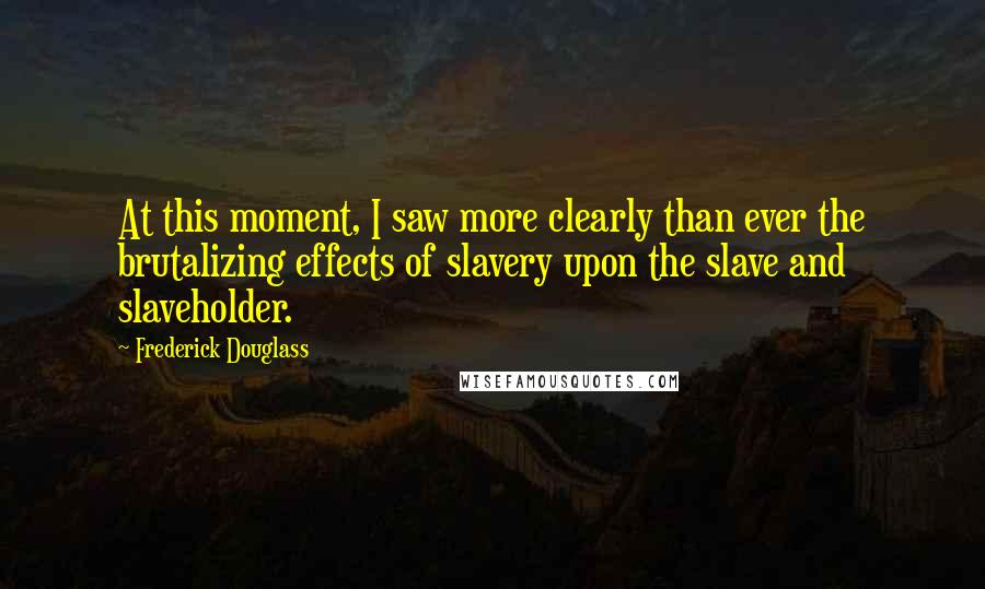 Frederick Douglass Quotes: At this moment, I saw more clearly than ever the brutalizing effects of slavery upon the slave and slaveholder.