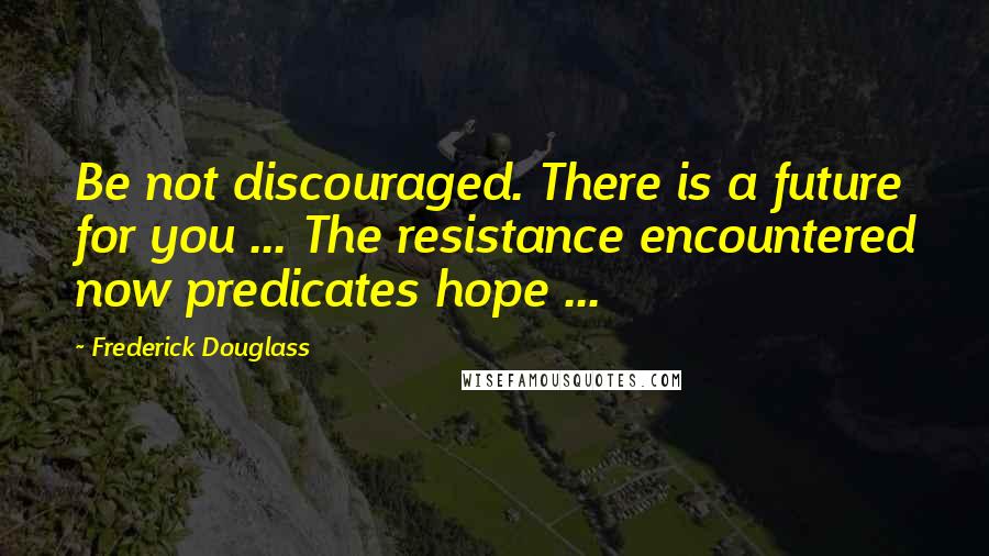 Frederick Douglass Quotes: Be not discouraged. There is a future for you ... The resistance encountered now predicates hope ...