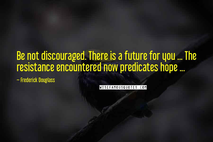 Frederick Douglass Quotes: Be not discouraged. There is a future for you ... The resistance encountered now predicates hope ...