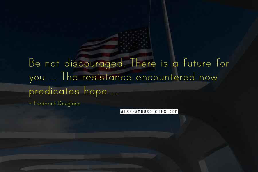 Frederick Douglass Quotes: Be not discouraged. There is a future for you ... The resistance encountered now predicates hope ...