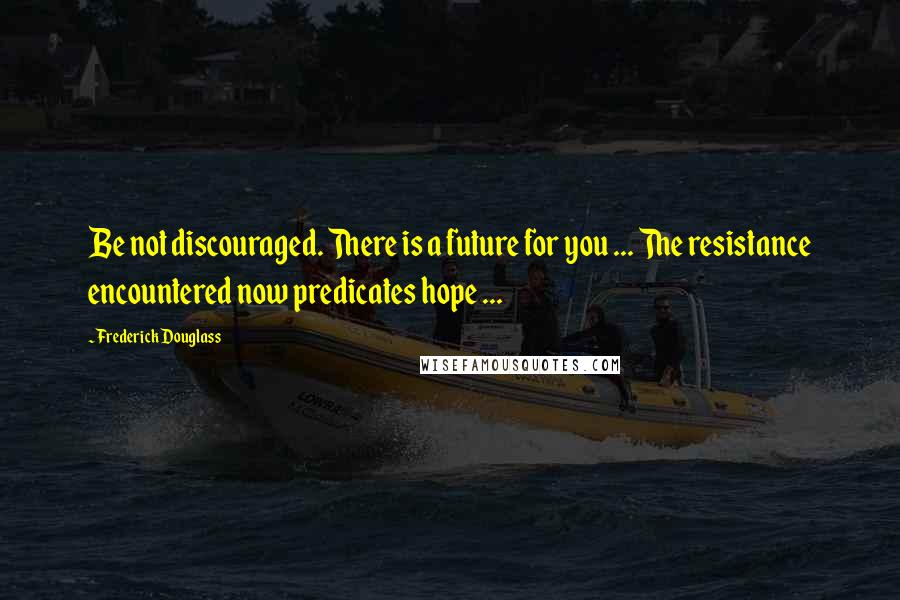 Frederick Douglass Quotes: Be not discouraged. There is a future for you ... The resistance encountered now predicates hope ...