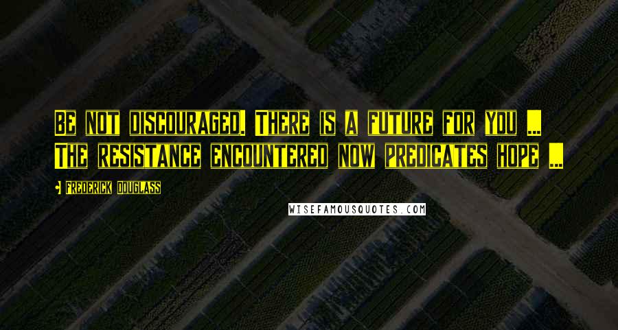 Frederick Douglass Quotes: Be not discouraged. There is a future for you ... The resistance encountered now predicates hope ...