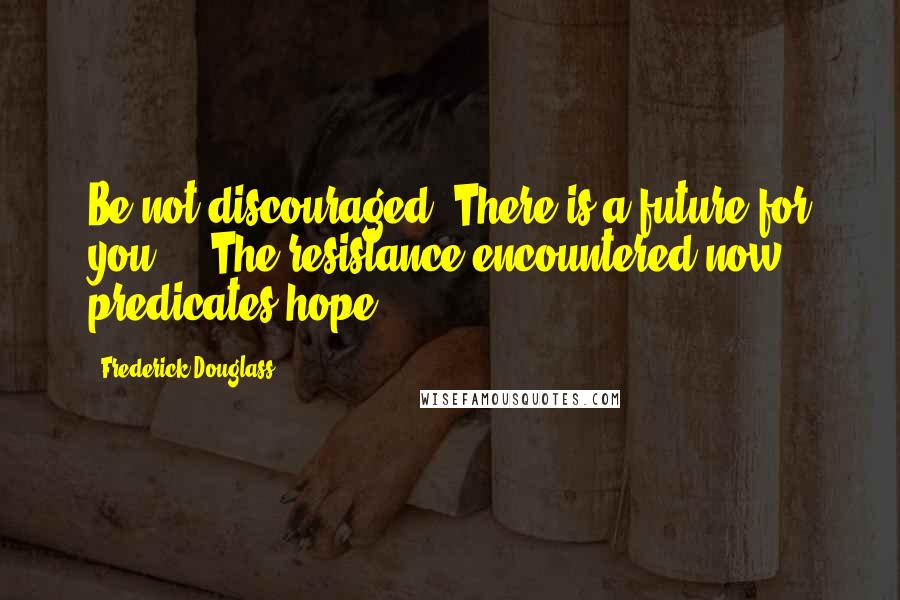 Frederick Douglass Quotes: Be not discouraged. There is a future for you ... The resistance encountered now predicates hope ...